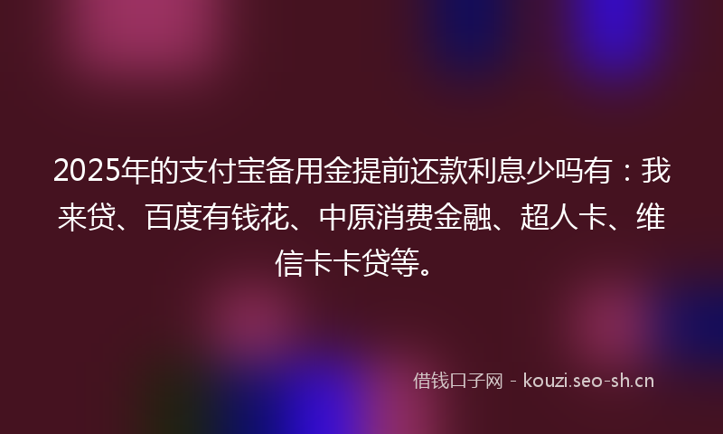 2025年的支付宝备用金提前还款利息少吗有：我来贷、百度有钱花、中原消费金融、超人卡、维信卡卡贷等。