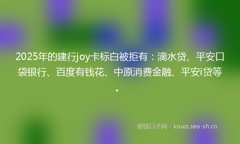 2025年的建行joy卡标白被拒有：滴水贷、平安口袋银行、百度有钱花、中原消费金融、平安i贷等。