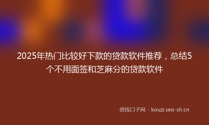2025年热门比较好下款的贷款软件推荐，总结5个不用面签和芝麻分的贷款软件