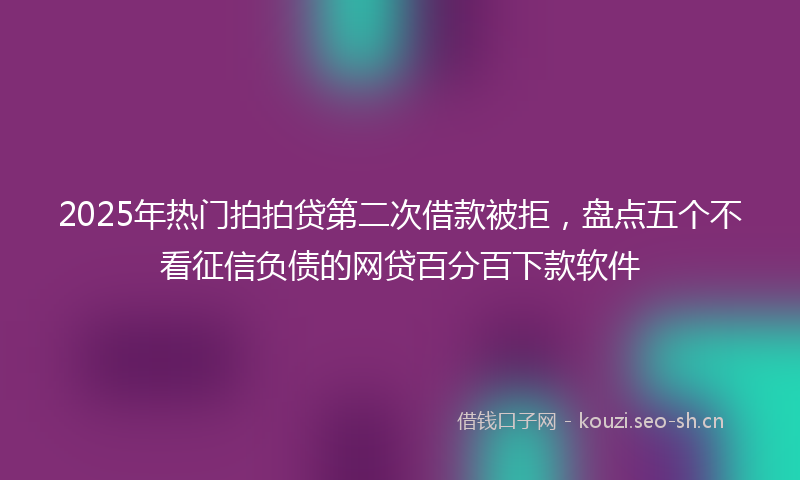 2025年热门拍拍贷第二次借款被拒，盘点五个不看征信负债的网贷百分百下款软件