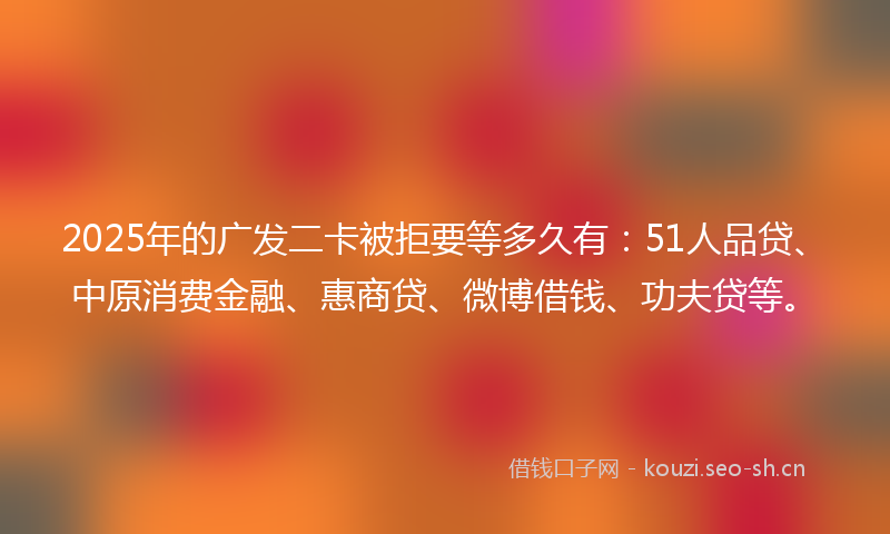 2025年的广发二卡被拒要等多久有：51人品贷、中原消费金融、惠商贷、微博借钱、功夫贷等。