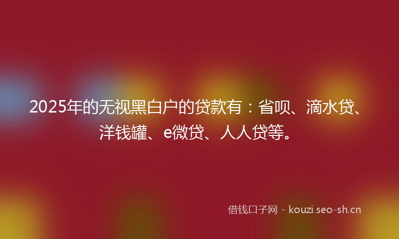 2025年的无视黑白户的贷款有:省呗、滴水贷、洋钱罐、e微贷、人人贷等。