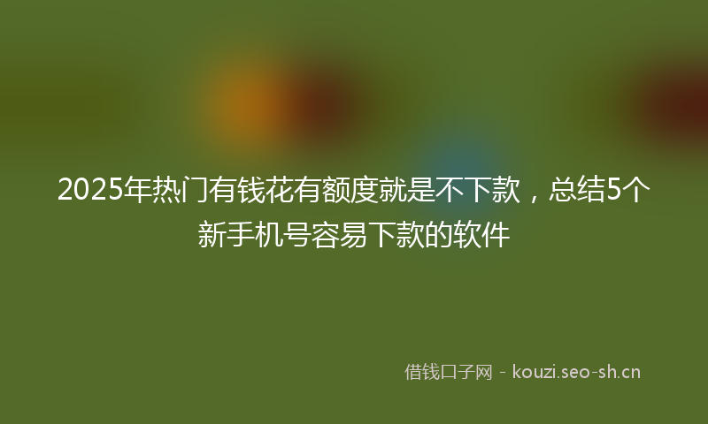 2025年热门有钱花有额度就是不下款，总结5个新手机号容易下款的软件