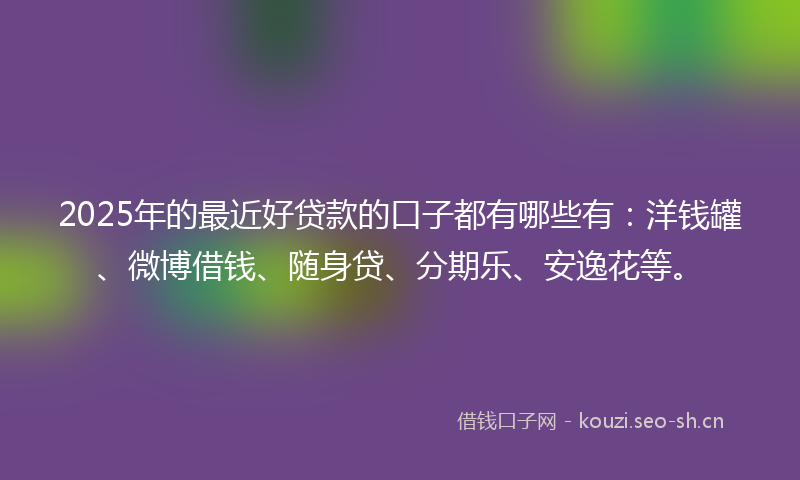 2025年的最近好贷款的口子都有哪些有：洋钱罐、微博借钱、随身贷、分期乐、安逸花等。