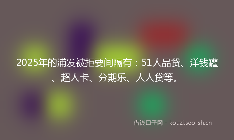 2025年的浦发被拒要间隔有：51人品贷、洋钱罐、超人卡、分期乐、人人贷等。