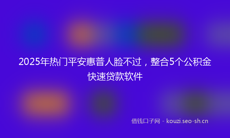 2025年热门平安惠普人脸不过，整合5个公积金快速贷款软件