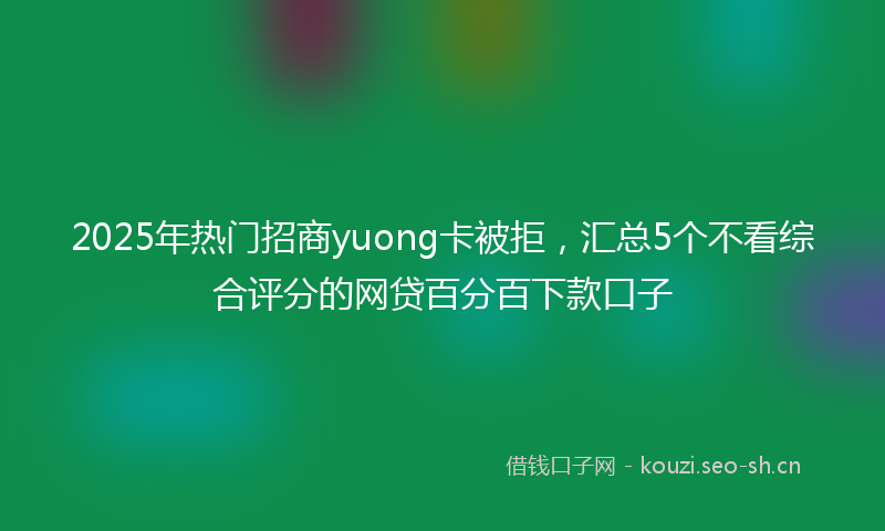 2025年热门招商yuong卡被拒，汇总5个不看综合评分的网贷百分百下款口子