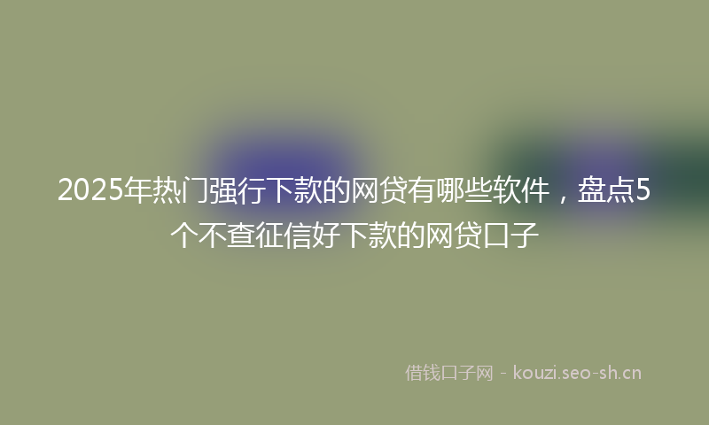 2025年热门强行下款的网贷有哪些软件，盘点5个不查征信好下款的网贷口子