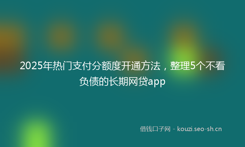 2025年热门支付分额度开通方法，整理5个不看负债的长期网贷app