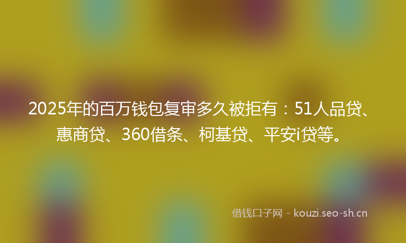 2025年的百万钱包复审多久被拒有：51人品贷、惠商贷、360借条、柯基贷、平安i贷等。