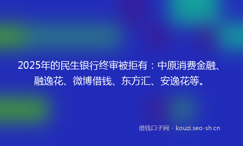 2025年的民生银行终审被拒有：中原消费金融、融逸花、微博借钱、东方汇、安逸花等。