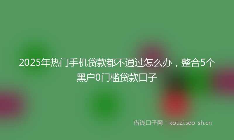 2025年热门手机贷款都不通过怎么办，整合5个黑户0门槛贷款口子