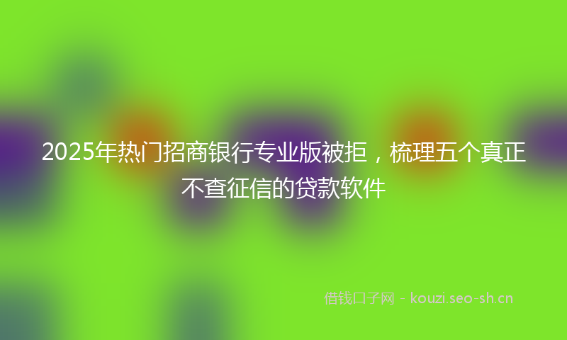2025年热门招商银行专业版被拒，梳理五个真正不查征信的贷款软件