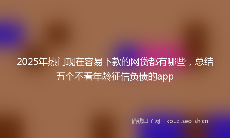 2025年热门现在容易下款的网贷都有哪些，总结五个不看年龄征信负债的app