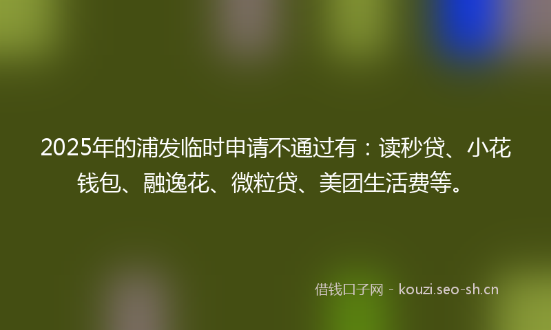 2025年的浦发临时申请不通过有：读秒贷、小花钱包、融逸花、微粒贷、美团生活费等。