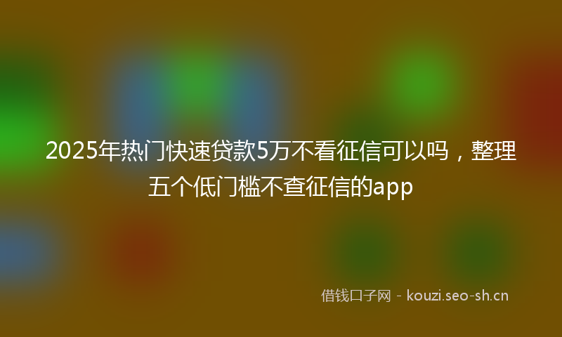 2025年热门快速贷款5万不看征信可以吗,整理五个低门槛不查征信的app