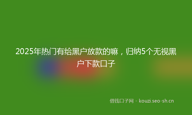 2025年热门有给黑户放款的嘛，归纳5个无视黑户下款口子
