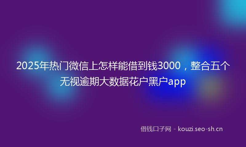 2025年热门微信上怎样能借到钱3000，整合五个无视逾期大数据花户黑户app