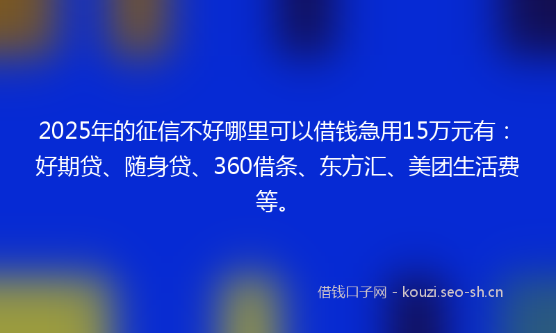 2025年的征信不好哪里可以借钱急用15万元有：好期贷、随身贷、360借条、东方汇、美团生活费等。