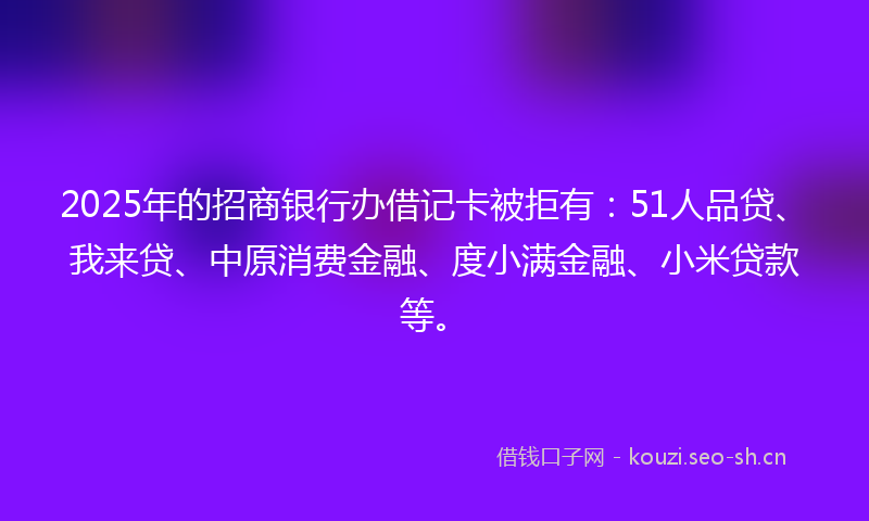 2025年的招商银行办借记卡被拒有：51人品贷、我来贷、中原消费金融、度小满金融、小米贷款等。