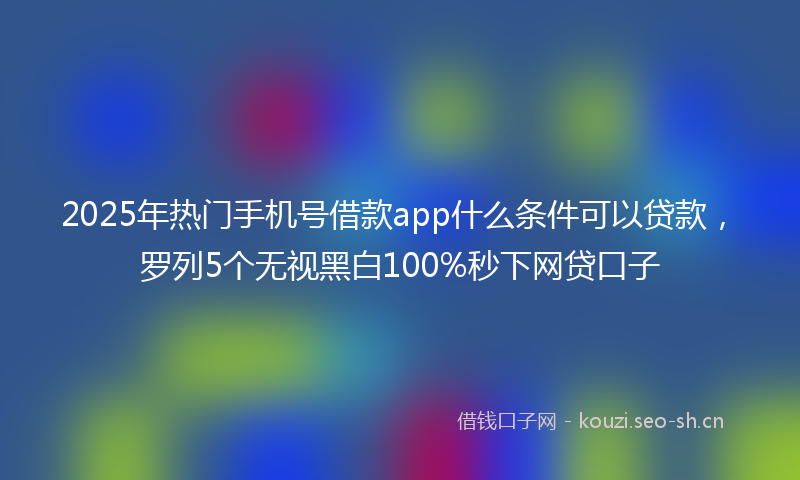 2025年热门手机号借款app什么条件可以贷款，罗列5个无视黑白100%秒下网贷口子