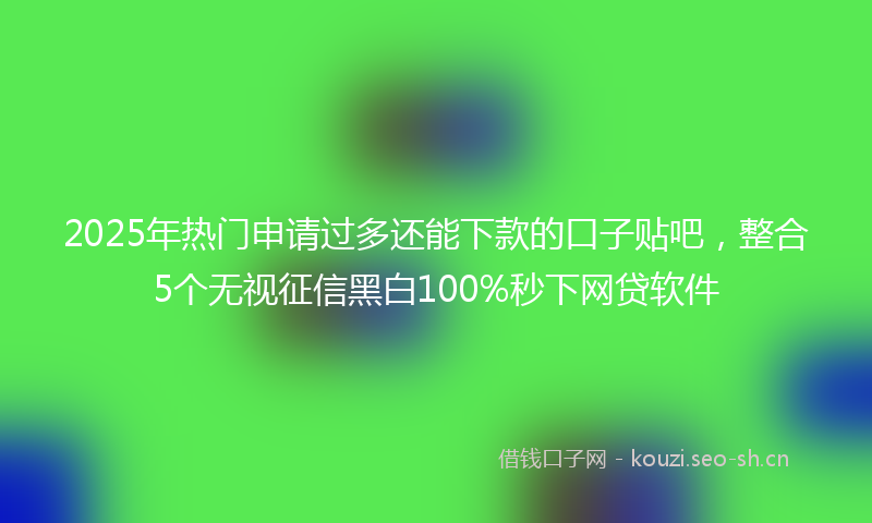 2025年热门申请过多还能下款的口子贴吧，整合5个无视征信黑白100%秒下网贷软件