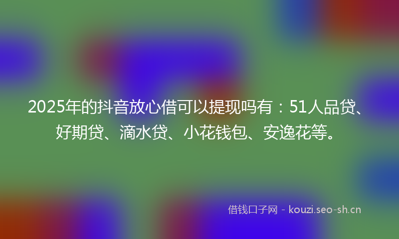 2025年的抖音放心借可以提现吗有:51人品贷、好期贷、滴水贷、小花钱包、安逸花等。