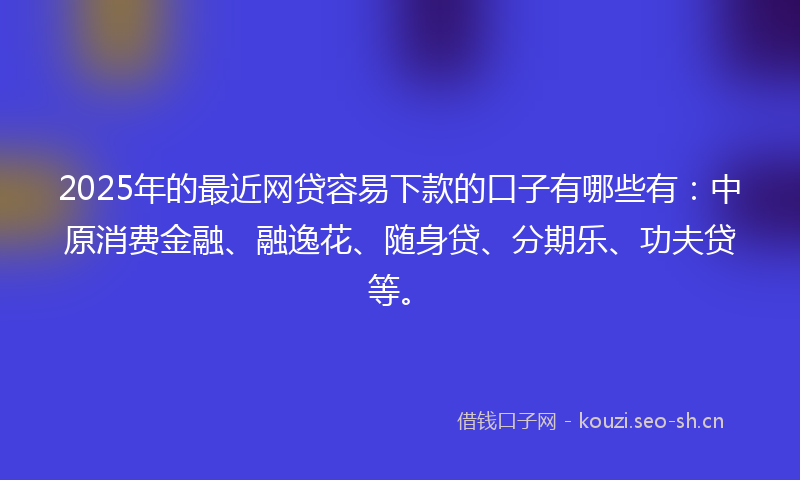 2025年的最近网贷容易下款的口子有哪些有：中原消费金融、融逸花、随身贷、分期乐、功夫贷等。