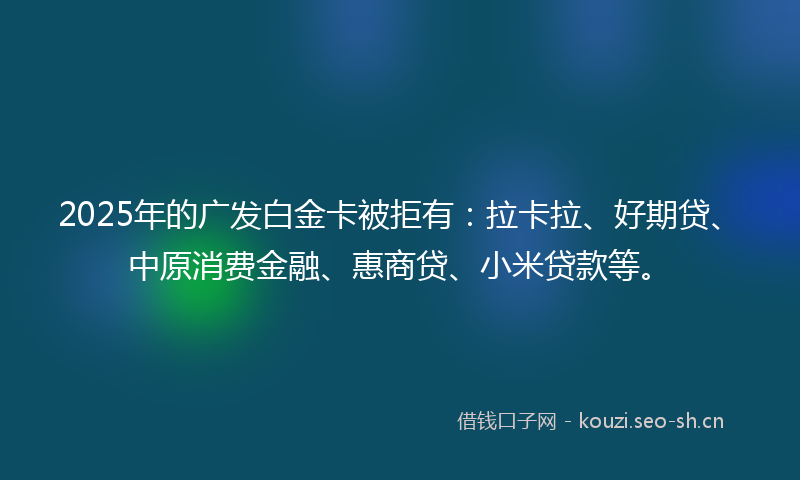 2025年的广发白金卡被拒有：拉卡拉、好期贷、中原消费金融、惠商贷、小米贷款等。