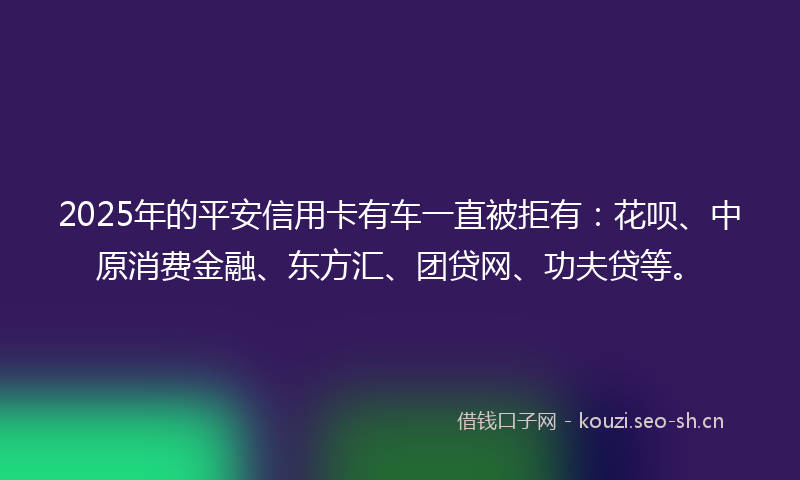 2025年的平安信用卡有车一直被拒有：花呗、中原消费金融、东方汇、团贷网、功夫贷等。