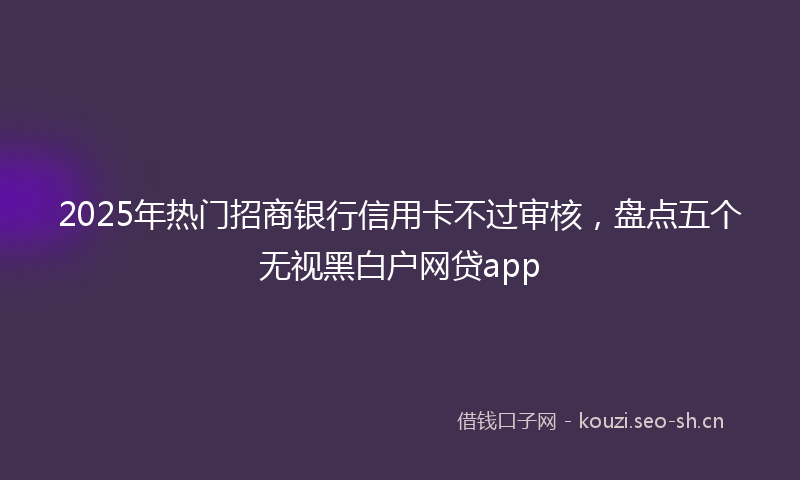 2025年热门招商银行信用卡不过审核，盘点五个无视黑白户网贷app