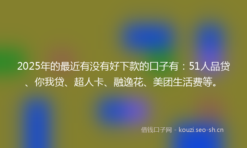 2025年的最近有没有好下款的口子有：51人品贷、你我贷、超人卡、融逸花、美团生活费等。