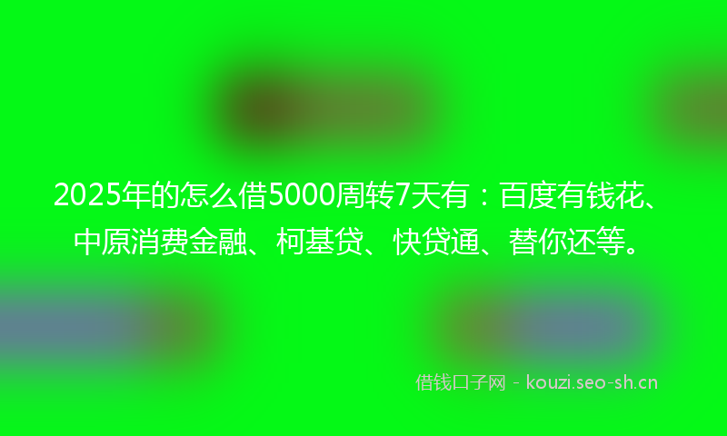 2025年的怎么借5000周转7天有：百度有钱花、中原消费金融、柯基贷、快贷通、替你还等。