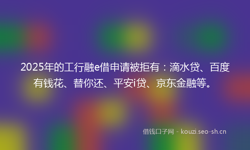 2025年的工行融e借申请被拒有：滴水贷、百度有钱花、替你还、平安i贷、京东金融等。