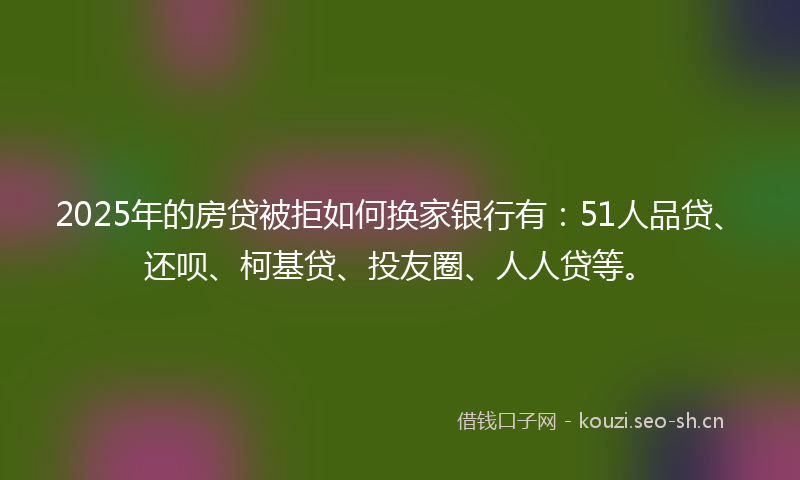 2025年的房贷被拒如何换家银行有：51人品贷、还呗、柯基贷、投友圈、人人贷等。