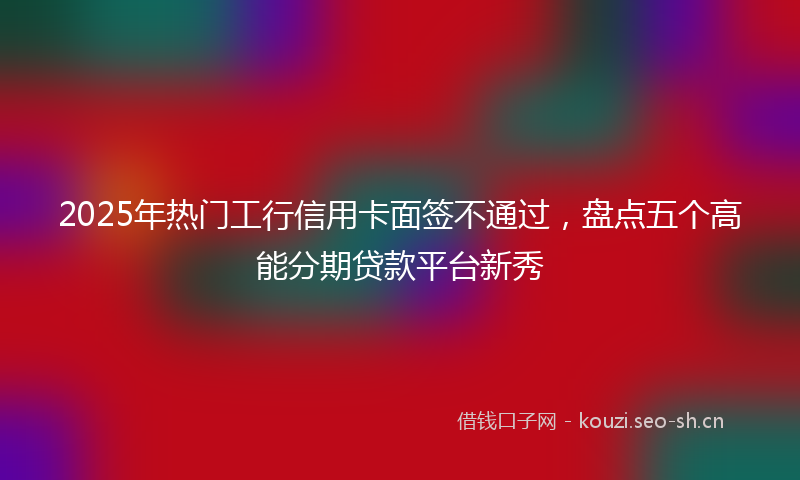 2025年热门工行信用卡面签不通过，盘点五个高能分期贷款平台新秀