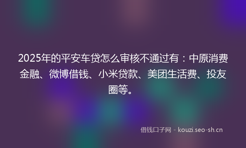 2025年的平安车贷怎么审核不通过有：中原消费金融、微博借钱、小米贷款、美团生活费、投友圈等。