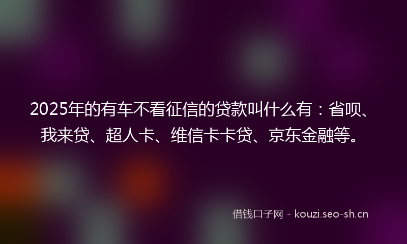 2025年的有车不看征信的贷款叫什么有：省呗、我来贷、超人卡、维信卡卡贷、京东金融等。