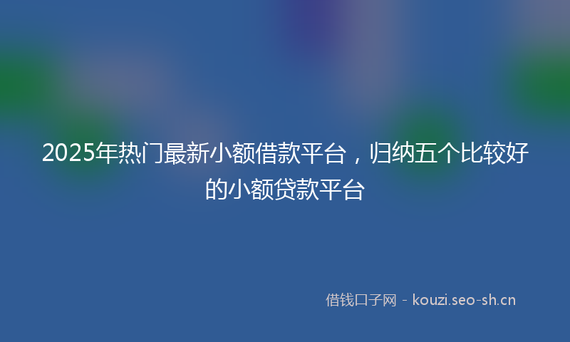 2025年热门最新小额借款平台，归纳五个比较好的小额贷款平台