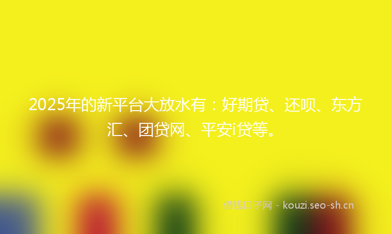 2025年的新平台大放水有：好期贷、还呗、东方汇、团贷网、平安i贷等。