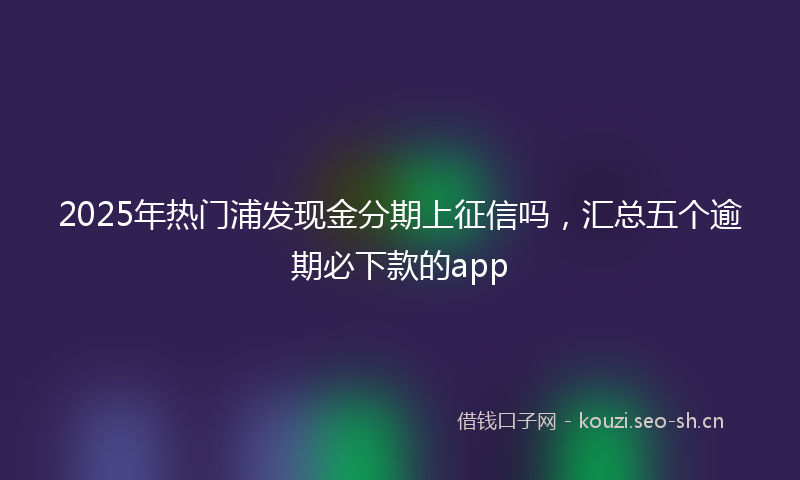 2025年热门浦发现金分期上征信吗，汇总五个逾期必下款的app