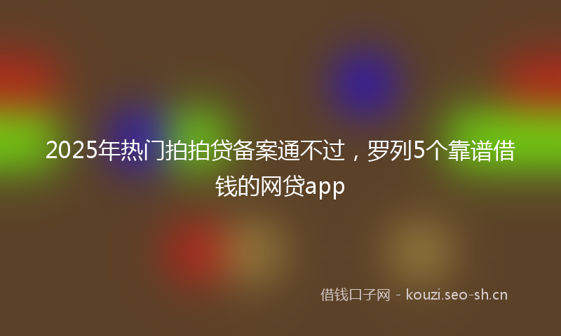 2025年热门拍拍贷备案通不过,罗列5个靠谱借钱的网贷app