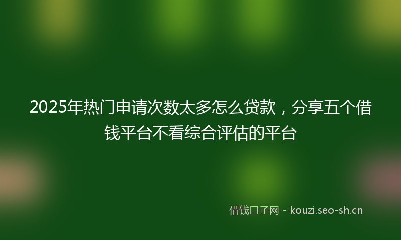 2025年热门申请次数太多怎么贷款，分享五个借钱平台不看综合评估的平台