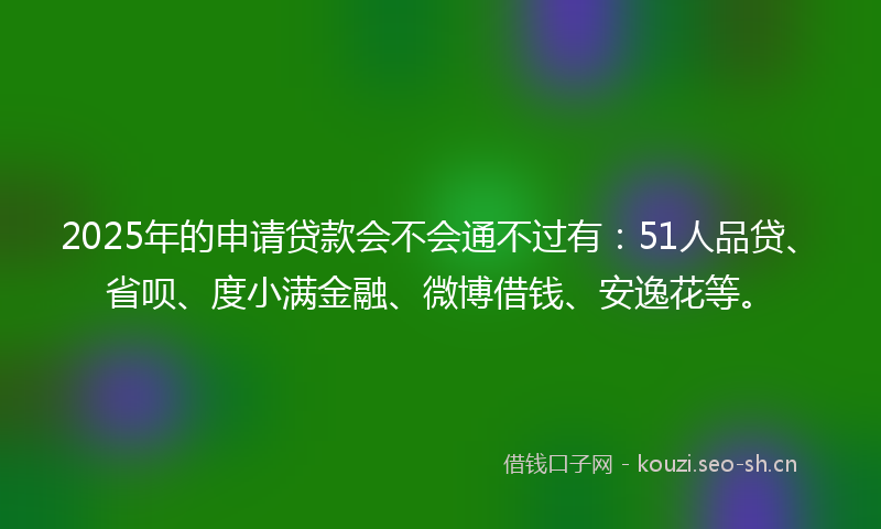 2025年的申请贷款会不会通不过有：51人品贷、省呗、度小满金融、微博借钱、安逸花等。