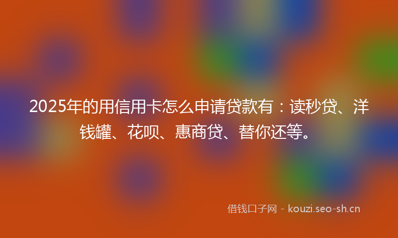 2025年的用信用卡怎么申请贷款有：读秒贷、洋钱罐、花呗、惠商贷、替你还等。