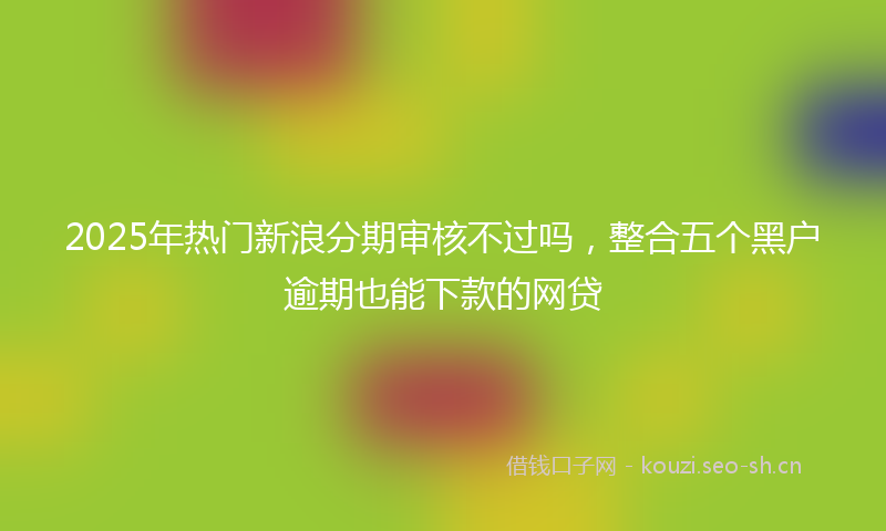 2025年热门新浪分期审核不过吗，整合五个黑户逾期也能下款的网贷