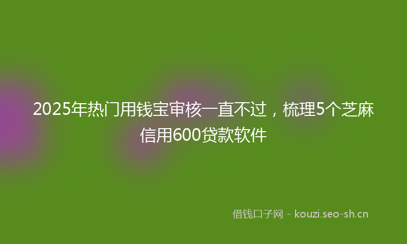 2025年热门用钱宝审核一直不过，梳理5个芝麻信用600贷款软件