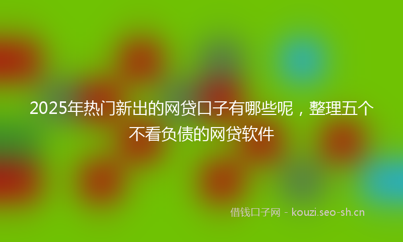 2025年热门新出的网贷口子有哪些呢，整理五个不看负债的网贷软件
