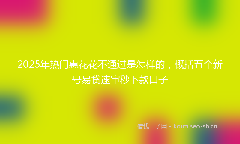 2025年热门惠花花不通过是怎样的，概括五个新号易贷速审秒下款口子