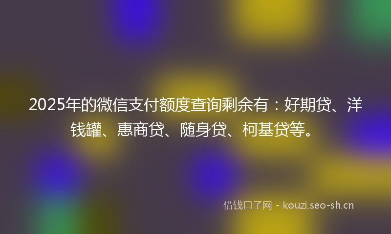 2025年的微信支付额度查询剩余有：好期贷、洋钱罐、惠商贷、随身贷、柯基贷等。